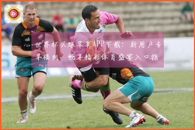 世界杯买球苹果APP下载：新用户专享福利，畅享精彩体育盛宴入口指引
