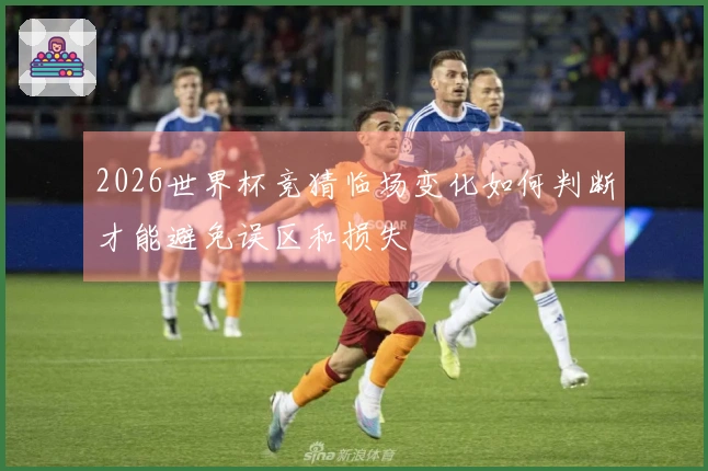 2026世界杯竞猜临场变化如何判断才能避免误区和损失